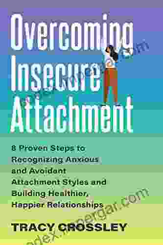 Overcoming Insecure Attachment: 8 Proven Steps To Recognizing Anxious And Avoidant Attachment Styles And Building Healthier Happier Relationships