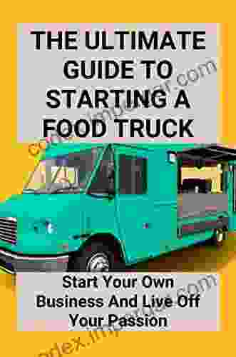 The Ultimate Guide To Starting A Food Truck: Start Your Own Business And Live Off Your Passion