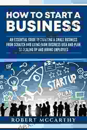 How To Start A Business: An Essential Guide To Starting A Small Business From Scratch And Going From Business Idea And Plan To Scaling Up And Hiring Employees