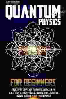 QUANTUM PHYSICS FOR BEGINNERS: The Step By Step Guide To Understanding All The Secrets Of Quantum Physics And How We Unknowingly Use Its Theories In Our Everyday Lives